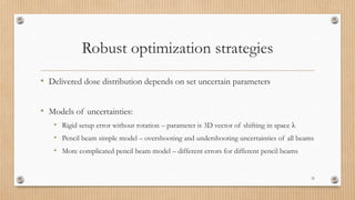 Robust optimization strategies
• Delivered dose distribution depends on set uncertain parameters
• Models of uncertainties:
• Rigid setup error without rotation – parameter is 3D vector of shifting in space λ
• Pencil beam simple model – overshooting and undershooting uncertainties of all beams
• More complicated pencil beam model – different errors for different pencil beams
32
 