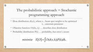 The probabilistic approach = Stochastic
programming approach
• Dose distribution: d(x,λ), where x…beam spot weights to be optimized
λ…uncertain parameter
• Objective function: O(d(x, λ)) … describes dose distribution
• Probability distribution: P(λ) … probability, that error λ occurs
33
 