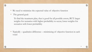 • We need to minimize the expected value of objective function
• The general goal:
To find the treatment plan, that is good for all possible errors, BUT: larger
weights for scenarios with higher probability to occur, lower weights for
scenarios with lower probability
• Typically – quadratics difference – minimizing of objective function in each
voxel
34
 