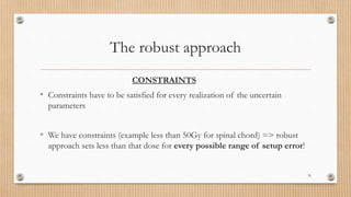 The robust approach
CONSTRAINTS
• Constraints have to be satisfied for every realization of the uncertain
parameters
• We have constraints (example less than 50Gy for spinal chord) => robust
approach sets less than that dose for every possible range of setup error!
35
 