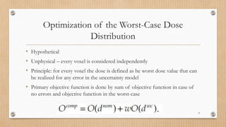 Optimization of the Worst-Case Dose
Distribution
• Hypothetical
• Unphysical – every voxel is considered independently
• Principle: for every voxel the dose is defined as he worst dose value that can
be realized for any error in the uncertainty model
• Primary objective function is done by sum of objective function in case of
no errors and objective function in the worst-case
37
 