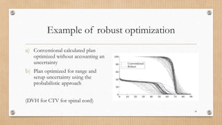 Example of robust optimization
a) Conventional calculated plan
optimized without accounting an
uncertainty
b) Plan optimized for range and
setup uncertainty using the
probabilistic approach
(DVH for CTV for spinal cord)
38
 