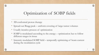 Optimization of SOBP fields
• 3D conformal proton therapy
• Spread-out Bragg peak – uniform covering of large tumor volumes
• Usually iterative process of optimization
• SOBP is modulated according to the energy – optimization has to follow
different ranges in tissue
• Intensity modulated SOBP field – temporally optimizing of beam current
during the modulation cycle
4
 