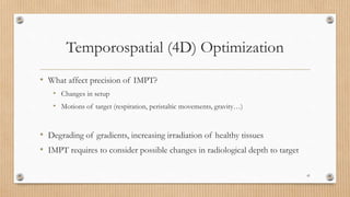 Temporospatial (4D) Optimization
• What affect precision of IMPT?
• Changes in setup
• Motions of target (respiration, peristaltic movements, gravity…)
• Degrading of gradients, increasing irradiation of healthy tissues
• IMPT requires to consider possible changes in radiological depth to target
41
 