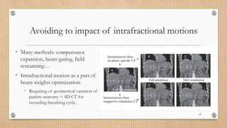 Avoiding to impact of intrafractional motions
• Many methods: compensator
expansion, beam gating, field
rescanning…
• Intrafractional motion as a part of
beam weights optimization:
• Requiring of geometrical variation of
patient anatomy = 4D CT for
recording breathing cycle,
42
 