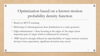Optimization based on a known motion
probability density function
• Based on 4D CT scanning
• Delivering of inhomogeneous dose distribution to a static geometry
• Edge-enhancement = dose boosting at the edges of the target (most
important part of target which is influenced by motions)
• PDF-based is strongly influent by reproducibility of target motions (motion
deviates form expectation, significant deviation may occur)
43
 