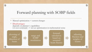 Forward planning with SOBP fields
• Manual optimization = current changes
• Disadvantages:
depends on planner´s capabilities
it is not systematic -> not an optimization in mathematical sense
5
choosing of
angle,
direction of
beam
range and
SOBP
modulation
forward
calculation
based on
assumed
beam fluence
adjusting
fluences and
weights of
beams
 