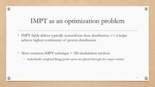 IMPT as an optimization problem
• IMPT fields deliver typically nonuniform dose distribution => it helps
achieve highest conformity of proton distribution
• Most common IMPT technique = 3D-modulation method
• Individually weighted Bragg peaks spots are placed through the target volume
6
 