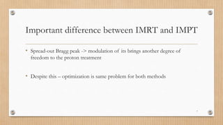 Important difference between IMRT and IMPT
• Spread-out Bragg peak -> modulation of its brings another degree of
freedom to the proton treatment
• Despite this – optimization is same problem for both methods
7
 