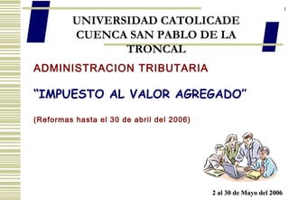 1
UNIVERSIDAD CATOLICADE
CUENCA SAN PABLO DE LA
TRONCAL
ADMINISTRACION TRIBUTARIA
“IMPUESTO AL VALOR AGREGADO”
(Reformas hasta el 30 de abril del 2006)
2 al 30 de Mayo del 20062 al 30 de Mayo del 2006
 