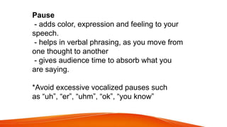 Pause
- adds color, expression and feeling to your
speech.
- helps in verbal phrasing, as you move from
one thought to another
- gives audience time to absorb what you
are saying.
*Avoid excessive vocalized pauses such
as “uh”, “er”, “uhm”, “ok”, “you know”
 