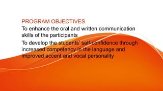 PROGRAM OBJECTIVES
To enhance the oral and written communication
skills of the participants
To develop the students’ self-confidence through
increased competency in the language and
improved accent and vocal personality
 