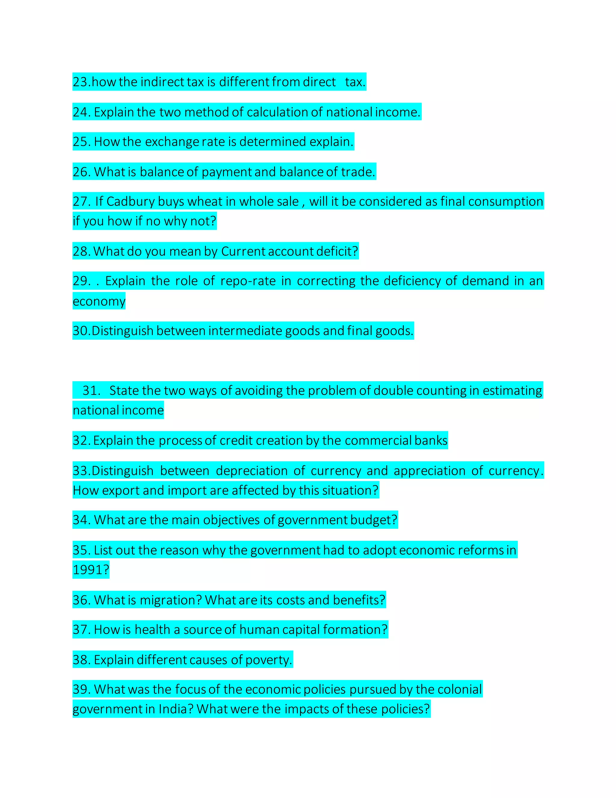 23.howthe indirecttax is differentfrom direct tax.
24. Explain the two method of calculation of nationalincome.
25. Howthe exchangerate is determined explain.
26. Whatis balanceof paymentand balanceof trade.
27. If Cadbury buys wheat in whole sale , will it be considered as final consumption
if you how if no why not?
28.Whatdo you mean by Currentaccountdeficit?
29. . Explain the role of repo-rate in correcting the deficiency of demand in an
economy
30.Distinguish between intermediate goods and final goods.
31. State the two ways of avoiding the problem of double counting in estimating
nationalincome
32.Explain the processof credit creation by the commercialbanks
33.Distinguish between depreciation of currency and appreciation of currency.
How export and import are affected by this situation?
34. Whatare the main objectives of governmentbudget?
35. List out the reason why the governmenthad to adopteconomic reformsin
1991?
36. Whatis migration? Whatareits costs and benefits?
37. Howis health a sourceof human capital formation?
38. Explain differentcauses of poverty.
39. Whatwas the focusof the economic policies pursued by the colonial
governmentin India? Whatwere the impacts of these policies?
 