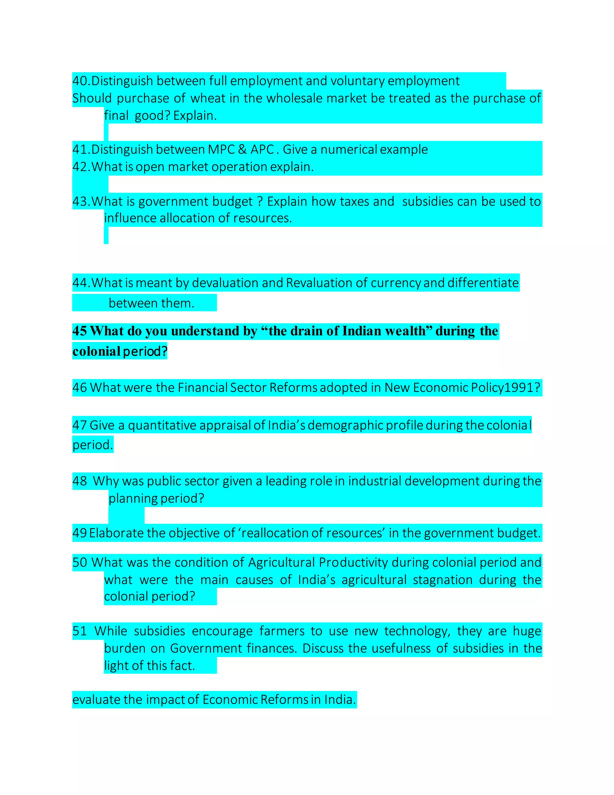 40.Distinguish between full employment and voluntary employment
Should purchase of wheat in the wholesale market be treated as the purchase of
final good? Explain.
41.Distinguish between MPC & APC. Give a numericalexample
42.Whatisopen market operation explain.
43.What is government budget ? Explain how taxes and subsidies can be used to
influence allocation of resources.
44.Whatismeant by devaluation and Revaluation of currencyand differentiate
between them.
45 What do you understand by “the drain of Indian wealth” during the
colonial period?
46 Whatwere the FinancialSector Reformsadopted in New Economic Policy1991?
47 Give a quantitative appraisalof India’sdemographic profileduring thecolonial
period.
48 Why was public sector given a leading rolein industrial development during the
planning period?
49Elaborate the objective of ‘reallocation of resources’ in the government budget.
50 What was the condition of Agricultural Productivity during colonial period and
what were the main causes of India’s agricultural stagnation during the
colonial period?
51 While subsidies encourage farmers to use new technology, they are huge
burden on Government finances. Discuss the usefulness of subsidies in the
light of this fact.
evaluate the impactof Economic Reformsin India.
 