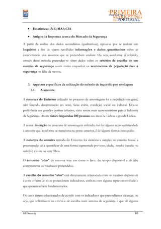 •    Estatísticas INE; MAI; CIA

    •    Artigos da Imprensa acerca do Mercado da Segurança

A partir da análise dos dados secundários (qualitativos), optou-se por se realizar um
Inquérito a fim de serem recolhidas informações e dados quantitativos sobre as
características dos assuntos que se pretendiam analisar. Ou seja, conforme já referido,
através deste método pretendeu-se obter dados sobre os critérios de escolha de um
sistema de segurança assim como enquadrar os sentimentos da população face à
segurança ou falta da mesma.


    3. Aspectos específicos da utilização do método de inquérito por sondagem
        3.1.   A amostra

A natureza do Universo utilizado no processo de amostragem foi a população em geral,
não fazendo discriminação no sexo, faixa etária, condição social ou cultural. Deu-se
preferência aos grandes centros urbanos, visto serem mais representativos para a Indústria
da Segurança. Assim, foram inquiridas 100 pessoas nas áreas de Lisboa e grande Lisboa.

A nossa intenção no processo de amostragem utilizado, foi dar alguma representatividade
à amostra que, conforme se menciona no ponto anterior, é de alguma forma conseguido.

A natureza da amostra retirada do Universo foi aleatória e simples no entanto houve a
preocupação de a quantificar de uma forma segmentada por sexo, idade, estado (casado ou
solteiro) e com ou sem filhos.

O tamanho “alvo” da amostra teve em conta o facto do tempo disponível e de não
comprometer os resultados pretendidos.

A escolha do tamanho “alvo” está directamente relacionada com os recursos disponíveis
e com o facto de só se pretenderem indicadores, embora com alguma representatividade e
que queremos bem fundamentados.

Os casos foram seleccionados de acordo com os indicadores que pretendíamos alcançar, ou
seja, que reflectissem os critérios de escolha num sistema de segurança e que de alguma


GE Security                                                                            10
 