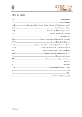 Lista de siglas

GE..............................................................................................................................General Electric
UE ..............................................................................................................................União Europeia
EMEA..............................Europe, Middle East and Africa (Europa, Médio Oriente e África)
CEO..............………………………………………………………Chief Executive Officer
MAI…. ..................................................................................Ministério da Administração Interna
INE.................................................................................................Instituto Nacional de Estatística
PJ................................................................................................................................Policia Judiciária
SADI....................................................................Sistema Automático de Detecção de Incêndios
CFTV................................................................................................Circuito Fechado de Televisão
SADIR....................................................Sistema Automático de Detecção de Intrusos e Roubo
SACA.......................................................................Sistema Automático de Controlo de Acessos
SADG.........................................................................Sistema Automático de Detecção de Gases
SADCO..........................................................................Sistema Automático de Detecção de CO
CO..................................................................................................................Monóxido de Carbono
RASI.....................................................................................Relatório Anual de Segurança Interna
F..............................................................................................................................................Feminino
M...........................................................................................................................................Masculino
ONU..............................................................................................Organização das Nações Unidas
S.........................................................................................................................................................Sim
N......................................................................................................................................................Não
CIA.........................................................................................................Central Intelligence Agency




GE Security                                                                                                                                               4
 