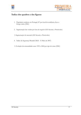 Índice dos quadros e das figuras


    1. População residente em Portugal, Nº por local de residência, Sexo e
       Grupo etário (INE)


    2. Segmentação das vendas por área de negócio (GE Security e Premivalor)


    3. Segmentação do mercado (GE Security e Premivalor)


    4. Índice de Segurança Mundial (MAI - 31 Maio de 2007)


    5. Evolução da criminalidade entre 1993 e 2004 por tipo de crime (INE)




GE Security                                                                    5
 