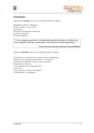 Introdução
Algumas das ameaças com que a sociedade moderna se depara:

•Radicalismo Político e Religioso
•Crime violento e contra a vida
•Corrupção
•Pirataria da Propriedade Intelectual
•Catástrofes Naturais
•Conflitos Militares.

 “…Se as empresas, governos e as populações quiserem minorar ou sobreviver a
 estas situações, terão que se preocupar e investir nesta área (da Segurança)…”

                                   Fonte: Overseas Security Advisory Council (OSAC)

Alguns dos desafios com que a sociedade moderna se depara:

•Consciência ou conhecimento acrescido acerca da Segurança.
• Balanço entre Segurança, privacidade e conveniência.
• Orçamentos apertados e cada vez mais reduzidos.
•Integração de sistemas.
• Convergência entre a Segurança, IT e
outras áreas.
• Estar a par dos avanços tecnológicos.
• Globalização e consolidação.




GE Security                                                                       7
 