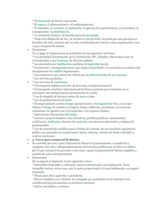 * El transporte de bienes o personas.
    * El seguro, el afianzamiento y el reafianzamiento.
    * El mandato, la comisión, la mediación, la agencia, la representación, la correduría, la
    consignación y la distribución.
    * La asistencia técnica y la transferencia de tecnología.
    * Toda otra obligación de dar, de no hacer o de permitir, asumida por una persona en
    beneficio de otra, siempre que no este considerada por esta ley como enajenación o uso
    o goce temporal de bienes.
   Exenciones
    No se paga el impuesto por la prestación de los siguientes servicios:
    * Los prestados directamente por la Federación, DF., Estados y Municipios que no
    correspondan a sus funciones de derecho público.
    * Los prestados por instituciones públicas de seguridad social.
    * Comisiones y contraprestaciones que cubra el acreditado a su acreedor con motivo del
    otorgamiento de créditos hipotecarios.
    * Las comisiones que cobren las Afores por la administración de sus recursos.
    * Los servicios gratuitos.
   * Los servicios de enseñanza.
    * El transporte público terrestre de personas, excepto ferrocarril.
    * El transporte marítimo internacional de bienes prestado por residentes en el
    extranjero sin establecimiento permanente en el país.
    * Los de maquila de harina o masa, de maíz o trigo.
    * Los de pasteurización de leche.
    * El aseguramiento contra riesgos agropecuarios y los seguros de vida, ya sea que
    cubran el riesgo de muerte u otorguen rentas vitalicias o pensiones, así como las
    comisiones de agentes que correspondan a los seguros citados.
    * Operaciones financieras derivadas.
    * Servicios proporcionados a sus miembros, partidos políticos, asociaciones,
    coaliciones, sindicatos, cámaras de comercio, asociaciones patronales y colegios de
    profesionales.
    * Los de espectáculos públicos por el boleto de entrada. No se considera espectáculo
    público los prestados en restaurantes, bares, cabarets, salones de fiesta o de baile y
    centros nocturnos.
   3. Uso o goce temporal de bienes.
   Se entiende por uso o goce temporal de bienes el arrendamiento, el usufructo y
    cualquier otro acto, independientemente de la forma jurídica que al efecto se utilice,
    por el que una persona permita a otra usar o gozar temporalmente bienes tangibles a
    cambio de una contraprestación.
   Exenciones.
    No se pagará el impuesto en los siguientes casos:
    * Inmuebles destinados o utilizados exclusivamente para casa habitación. Si un
    inmueble tuviere varios usos, por la parte proporcional a la casa habitación s se pagará
    impuesto.
    * Fincas para fines agrícolas o ganaderas.
    * Bienes tangibles cuyo disfrute sea otorgado por residentes en el extranjero sin
    establecimiento permanente en territorio nacional.
    * Libros, periódicos y revistas.
 