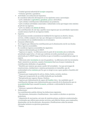 * Unidad agrícola industrial de la mujer campesina.
    * Colonias agrícolas y ganaderas.
   Actividades con reducción de impuestos:
    Se concederá reducción del impuesto en los siguientes casos y porcentajes:
    * 50% a dedicados a agricultura, ganadería, pesca o silvicultura.
    * 25% si dichos contribuyentes industrializan sus productos.
    * 25% si realizan actividades comerciales o industriales en las que tengan como máximo
    al 50% de sus ingresos.
    * 50% si se dedica a la edición de libros.
    Son contribuyentes de este tipo, aquellos cuyos ingresos por sus actividades representes
    cuando menos al 90% de sus ingresos totales.
   Ingresos.
    Las personas morales acumularán la totalidad de los ingresos en efectivo, bienes,
    servicio, crédito cualquier otro tipo que obtengan en el ejercicio, inclusive los
    provenientes de sus establecimientos en el extranjero.
   Ganancia inflacionaria.
    Es el ingreso que obtienen los contribuyentes por la disminución real de sus deudas.
   Otros ingresos acumulables.
    Se consideran ingresos acumulables los siguientes:
    * Ingresos determinados por la SHCP.
    * Ingresos en especie.- La diferencia entre la parte de la inversión aún no deducida,
    actualizada según la ley y el valor que conforme al avalúo practicado por persona
    autorizada por la SHCP tenga en la fecha en que se transfiera su propiedad por pago en
    especie.
    * Diferencia entre inventarios en caso de ganaderos.- La diferencia entre los inventarios
    final e inicial de un ejercicio, cuando el inventario final sea el mayor tratándose de
    contribuyentes dedicados a la ganadería.
    * Beneficio por mejoras que pasan a poder del arrendador.- Los que provengan de
    construcciones, instalaciones o mejoras permanentes en inmuebles, que de
    conformidad en los contratos por los que se otorgó su uso o goce queden a beneficio del
    propietario.
    * Ganancia por enajenación de activos, títulos, fusión, escisión, etcétera.
    * Pagos por recuperación de un crédito deducido por incobrable.
    * Recuperación por seguros, fianzas. Etcétera.
    * Ingresos por indemnización de seguro del hombre clave.- las cantidades que el
    contribuyente obtenga como indemnización para resarcirlo de la disminución que en
    su productividad haya causado la muerte, accidente o enfermedad de técnicos o
    dirigentes.
    * Intereses y ganancia inflacionaria.
   Deducciones.
    Los contribuyentes podrán efectuar las deducciones siguientes:
    * Devoluciones, descuentos o bonificaciones.- Aun cuando se efectúen en ejercicios
    posteriores.
    * Adquisición de mercancías, así como de materias primas, productos semiterminados
    o terminados que utilicen para prestar servicios, para fabricar bienes, para enajenarlos,
    disminuidas con las devoluciones, descuentos y bonificaciones sobre las mismas
    efectuadas inclusive en ejercicios posteriores.
    * Gastos.
 
