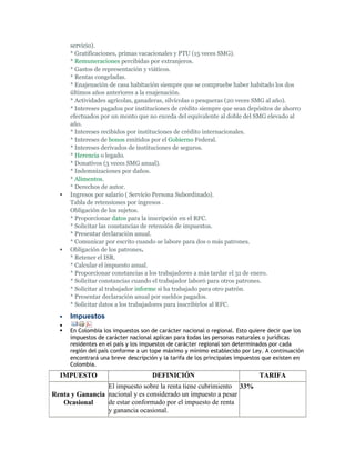 servicio).
      * Gratificaciones, primas vacacionales y PTU (15 veces SMG).
      * Remuneraciones percibidas por extranjeros.
      * Gastos de representación y viáticos.
      * Rentas congeladas.
      * Enajenación de casa habitación siempre que se compruebe haber habitado los dos
      últimos años anteriores a la enajenación.
      * Actividades agrícolas, ganaderas, silvícolas o pesqueras (20 veces SMG al año).
      * Intereses pagados por instituciones de crédito siempre que sean depósitos de ahorro
      efectuados por un monto que no exceda del equivalente al doble del SMG elevado al
      año.
      * Intereses recibidos por instituciones de crédito internacionales.
      * Intereses de bonos emitidos por el Gobierno Federal.
      * Intereses derivados de instituciones de seguros.
      * Herencia o legado.
      * Donativos (3 veces SMG anual).
      * Indemnizaciones por daños.
      * Alimentos.
      * Derechos de autor.
     Ingresos por salario ( Servicio Persona Subordinado).
      Tabla de retensiones por ingresos .
      Obligación de los sujetos.
      * Proporcionar datos para la inscripción en el RFC.
      * Solicitar las constancias de retensión de impuestos.
      * Presentar declaración anual.
      * Comunicar por escrito cuando se labore para dos o más patrones.
     Obligación de los patrones.
      * Retener el ISR.
      * Calcular el impuesto anual.
      * Proporcionar constancias a los trabajadores a más tardar el 31 de enero.
      * Solicitar constancias cuando el trabajador laboró para otros patrones.
      * Solicitar al trabajador informe si ha trabajado para otro patrón.
      * Presentar declaración anual por sueldos pagados.
      * Solicitar datos a los trabajadores para inscribirlos al RFC.
     Impuestos
  
     En Colombia los impuestos son de carácter nacional o regional. Esto quiere decir que los
      impuestos de carácter nacional aplican para todas las personas naturales o jurídicas
      residentes en el país y los impuestos de carácter regional son determinados por cada
      región del país conforme a un tope máximo y mínimo establecido por Ley. A continuación
      encontrará una breve descripción y la tarifa de los principales impuestos que existen en
      Colombia.
  IMPUESTO                          DEFINICIÓN                               TARIFA
                 El impuesto sobre la renta tiene cubrimiento 33%
Renta y Ganancia nacional y es considerado un impuesto a pesar
   Ocasional     de estar conformado por el impuesto de renta
                 y ganancia ocasional.
 