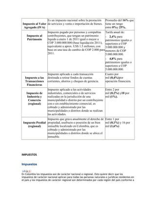 Es un impuesto nacional sobre la prestación Promedio del 16% que
Impuesto al Valor de servicios y venta e importación de bienes. tiene un rango
 Agregado (IVA)                                                 entre 0%y 25%.
                      Impuesto pagado por personas y compañías Tarifa anual de:
    Impuesto al       contribuyentes, que tengan un patrimonio     - 2,4% para
    Patrimonio        liquido a enero 1 de 2011 igual o mayor a    patrimonios iguales o
                      COP 3.000.000.000 (base liquidación 2011), superiores a COP
                      equivalente a aprox. US$ 1.5 millones, con   3.000.000.000 y
                      base en una tasa de cambio de COP 2.000 para menores de COP
                      2011.                                        5.000.000.000.
                                                                   - 4,8% para
                                                                   patrimonios iguales o
                                                                   superiores a COP
                                                                   5.000.000.000.
                      Impuesto aplicado a cada transacción              Cuatro por
  Impuesto a las      destinada a retirar fondos de cuentas             mil (0,4%)por
  Transacciones       corrientes, ahorros y cheques de gerencia.        operación financiera.
   Financieras
                      Impuesto aplicado a las actividades           Entre 2 por
    Impuesto de       industriales, comerciales o de servicios      mil (0,2%) y10 por
     Industria y      realizadas en la jurisdicción de una          mil (1%).
      Comercio        municipalidad o distrito por un contribuyente
      (regional)      con o sin establecimiento comercial, es
                      cobrado y administrado por las
                      municipalidades o distritos donde se realizan
                      las actividades.
                  Impuesto que grava anualmente el derecho de Entre 1 por
 Impuesto Predial propiedad, usufructo o posesión de un bien    mil (0,1%) y 16 por
    (regional)    inmueble localizado en Colombia, que es       mil (1,6%)
                  cobrado y administrado por las
                  municipalidades o distritos donde se ubica el
                  inmueble.




IMPUESTOS


Impuestos


En Colombia los impuestos son de carácter nacional o regional. Esto quiere decir que los
impuestos de carácter nacional aplican para todas las personas naturales o jurídicas residentes en
el país y los impuestos de carácter regional son determinados por cada región del país conforme a
 