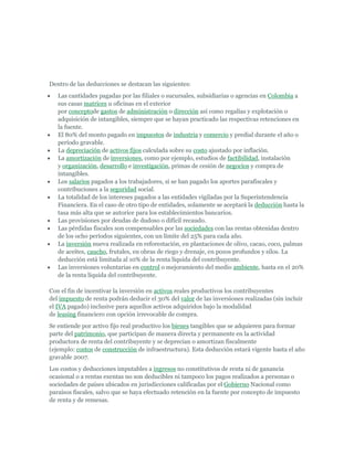 Dentro de las deducciones se destacan las siguientes:
   Las cantidades pagadas por las filiales o sucursales, subsidiarias o agencias en Colombia a
   sus casas matrices u oficinas en el exterior
   por conceptode gastos de administración o dirección así como regalías y explotación o
   adquisición de intangibles, siempre que se hayan practicado las respectivas retenciones en
   la fuente.
   El 80% del monto pagado en impuestos de industria y comercio y predial durante el año o
   período gravable.
   La depreciación de activos fijos calculada sobre su costo ajustado por inflación.
   La amortización de inversiones, como por ejemplo, estudios de factibilidad, instalación
   y organización, desarrollo e investigación, primas de cesión de negocios y compra de
   intangibles.
   Los salarios pagados a los trabajadores, si se han pagado los aportes parafiscales y
   contribuciones a la seguridad social.
   La totalidad de los intereses pagados a las entidades vigiladas por la Superintendencia
   Financiera. En el caso de otro tipo de entidades, solamente se aceptará la deducción hasta la
   tasa más alta que se autorice para los establecimientos bancarios.
   Las provisiones por deudas de dudoso o difícil recaudo.
   Las pérdidas fiscales son compensables por las sociedades con las rentas obtenidas dentro
   de los ocho períodos siguientes, con un límite del 25% para cada año.
   La inversión nueva realizada en reforestación, en plantaciones de olivo, cacao, coco, palmas
   de aceites, caucho, frutales, en obras de riego y drenaje, en pozos profundos y silos. La
   deducción está limitada al 10% de la renta líquida del contribuyente.
   Las inversiones voluntarias en control o mejoramiento del medio ambiente, hasta en el 20%
   de la renta líquida del contribuyente.

Con el fin de incentivar la inversión en activos reales productivos los contribuyentes
del impuesto de renta podrán deducir el 30% del valor de las inversiones realizadas (sin incluir
el IVA pagado) inclusive para aquellos activos adquiridos bajo la modalidad
de leasing financiero con opción irrevocable de compra.
Se entiende por activo fijo real productivo los bienes tangibles que se adquieren para formar
parte del patrimonio, que participan de manera directa y permanente en la actividad
productora de renta del contribuyente y se deprecian o amortizan fiscalmente
(ejemplo: costos de construcción de infraestructura). Esta deducción estará vigente hasta el año
gravable 2007.
Los costos y deducciones imputables a ingresos no constitutivos de renta ni de ganancia
ocasional o a rentas exentas no son deducibles ni tampoco los pagos realizados a personas o
sociedades de países ubicados en jurisdicciones calificadas por el Gobierno Nacional como
paraísos fiscales, salvo que se haya efectuado retención en la fuente por concepto de impuesto
de renta y de remesas.
 