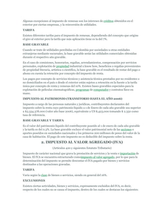 Algunas excepciones al impuesto de remesas son los intereses de créditos obtenidos en el
exterior por ciertas empresas, y la reinversión de utilidades.
TARIFA
Existen diferentes tarifas para el impuesto de remesas, dependiendo del concepto que origine
el giro al exterior pero la tarifa que más aplicación tiene es la del 7%.
BASE GRAVABLE
Cuando se trate de utilidades percibidas en Colombia por sociedades u otras entidades
extranjeras mediante sucursales, la base gravable serán las utilidades comerciales obtenidas
durante el respectivo año gravable.
En el caso de comisiones, honorarios, regalías, arrendamientos, compensación por servicios
personales, explotación de propiedad industrial o know how, beneficios o regalías provenientes
de propiedad literaria, artística o científica, la base gravable es el resultado de restar del pago o
abono en cuenta la retención por concepto del impuesto de renta.
Los pagos por concepto de servicios técnicos y asistencia técnica prestados por no residentes o
no domiciliados en el país o desde el exterior están sujetos a retención en la fuente a la tarifa
única por concepto de renta y remesas del 10%. Existen bases gravables especiales para la
explotación de películas cinematográficas, programas de computador y contratos llave en
mano.
IMPUESTO AL PATRIMONIO (TRANSITORIO HASTA EL AÑO 2006)
Impuesto a cargo de las personas naturales y jurídicas, contribuyentes declarantes del
impuesto sobre la renta cuyo patrimonio líquido a 1 de Enero de cada año gravable sea superior
a $3.334.378.000 (valor año base 2006), equivalente a US $,423,000 tomando $ 2.350 como
tasa de referencia.
BASE GRAVABLE Y TARIFA
Es el valor del patrimonio líquido del contribuyente poseído al 1 de enero de cada año gravable
y la tarifa es del 0.3%. La base gravable excluye el valor patrimonial neto de las acciones o
aportes poseídos en sociedades nacionales y los primeros 200 millones de pesos del valor de la
casa de habitación. El pago de este impuesto no es deducible del impuesto sobre la renta.

               2. IMPUESTO AL VALOR AGREGADO (IVA)
                         (Artículos 420 y siguientes Estatuto Tributario)
Impuesto de carácter nacional que grava la prestación de servicios y la venta e importación de
bienes. El IVA se encuentra estructurado comoimpuesto al valor agregado, por lo que para la
determinación del impuesto se permite descontar el IVA pagado por bienes y servicios
destinados a las operaciones gravadas.
TARIFA
Varía según la clase de bienes o servicios, siendo en general del 16%.
EXCLUSIONES
Existen ciertas actividades, bienes y servicios, expresamente excluidos del IVA, es decir,
respecto de los cuales no se causa el impuesto, dentro de los cuales se destacan los siguientes:
 