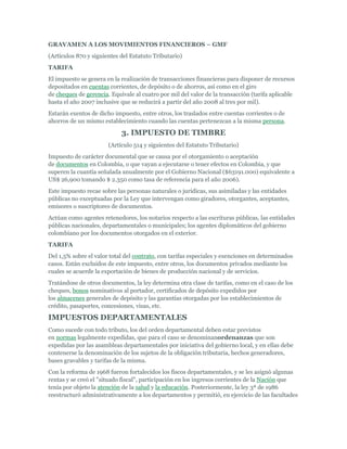GRAVAMEN A LOS MOVIMIENTOS FINANCIEROS – GMF
(Artículos 870 y siguientes del Estatuto Tributario)
TARIFA
El impuesto se genera en la realización de transacciones financieras para disponer de recursos
depositados en cuentas corrientes, de depósito o de ahorros, así como en el giro
de cheques de gerencia. Equivale al cuatro por mil del valor de la transacción (tarifa aplicable
hasta el año 2007 inclusive que se reducirá a partir del año 2008 al tres por mil).
Estarán exentos de dicho impuesto, entre otros, los traslados entre cuentas corrientes o de
ahorros de un mismo establecimiento cuando las cuentas pertenezcan a la misma persona.

                            3. IMPUESTO DE TIMBRE
                       (Artículo 514 y siguientes del Estatuto Tributario)
Impuesto de carácter documental que se causa por el otorgamiento o aceptación
de documentos en Colombia, o que vayan a ejecutarse o tener efectos en Colombia, y que
superen la cuantía señalada anualmente por el Gobierno Nacional ($63191.000) equivalente a
US$ 26,900 tomando $ 2.350 como tasa de referencia para el año 2006).
Este impuesto recae sobre las personas naturales o jurídicas, sus asimiladas y las entidades
públicas no exceptuadas por la Ley que intervengan como giradores, otorgantes, aceptantes,
emisores o suscriptores de documentos.
Actúan como agentes retenedores, los notarios respecto a las escrituras públicas, las entidades
públicas nacionales, departamentales o municipales; los agentes diplomáticos del gobierno
colombiano por los documentos otorgados en el exterior.
TARIFA
Del 1,5% sobre el valor total del contrato, con tarifas especiales y exenciones en determinados
casos. Están excluidos de este impuesto, entre otros, los documentos privados mediante los
cuales se acuerde la exportación de bienes de producción nacional y de servicios.
Tratándose de otros documentos, la ley determina otra clase de tarifas, como en el caso de los
cheques, bonos nominativos al portador, certificados de depósito expedidos por
los almacenes generales de depósito y las garantías otorgadas por los establecimientos de
crédito, pasaportes, concesiones, visas, etc.

IMPUESTOS DEPARTAMENTALES
Como sucede con todo tributo, los del orden departamental deben estar previstos
en normas legalmente expedidas, que para el caso se denominanordenanzas que son
expedidas por las asambleas departamentales por iniciativa del gobierno local, y en ellas debe
contenerse la denominación de los sujetos de la obligación tributaria, hechos generadores,
bases gravables y tarifas de la misma.
Con la reforma de 1968 fueron fortalecidos los fiscos departamentales, y se les asignó algunas
rentas y se creó el "situado fiscal", participación en los ingresos corrientes de la Nación que
tenía por objeto la atención de la salud y la educación. Posteriormente, la ley 3ª de 1986
reestructuró administrativamente a los departamentos y permitió, en ejercicio de las facultades
 