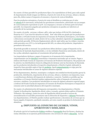 En cuanto a la base gravable los productores fijan a los expendedores al detal, para cada capital
de departamento donde tengan sus fábricas, el precio de venta de las cervezas, sifones y demás;
para ello, deben sumar el impuesto al consumo y el precio de venta al detallista.
Para los productos extranjeros, el precio de venta al detallista se conforma por el valor
en aduana de la mercancía, incluyendo los gravámenes arancelarios, adicionado con un margen
de comercialización equivalente al 30%. Los empaques y envases no forman parte de la base
gravable. Los impuestos pagados por productos extranjeros no pueden ser inferiores al
promedio de los nacionales.
En cuanto a la tarifa, cervezas y sifones: 48%, valor que incluye el 8% de IVA, destinado a
financiar el 2° Y 3er nivel de atención en salud. Este valor debe ser girado por los productores
nacionales y el Fondo Cuenta de impuestos al Consumo de Productos Extranjeros, a los fondos
o direcciones seccionales de salud, dentro de los 15 días calendario siguientes al vencimiento de
cada período gravable. El Decreto Reglamentario 380 de 1996 indica que los refajos y mezclas
están gravados con el IV A, a la tarifa general del 16%, en cabeza del productor, importador o
prestatario del servicio.
El período gravable es mensual. Los productores deben declarar y pagar el impuesto en las
Secretarías de hacienda departamentales, o en las entidades financieras autorizadas, dentro de
los 15 días calendario siguientes al vencimiento del período gravable.
Los importadores declaran y pagan el impuesto en el momento de la importación,
conjuntamente con los derechos arancelarios e impuestos nacionales que se causen. Pagan a
órdenes del Fondo Cuenta de impuestos al Consumo de Productos Extranjeros. Sin perjuicio de
lo anterior, los distribuidores tienen la obligación de declarar ante las Secretarías de Hacienda
por los productos introducidos al respectivo departamento o Distrito Capital, indicando la
respectiva base gravable según el tipo de producto. Igual comportamiento se exige para las
mercancías introducidas en zonas de régimen aduanero especial.
Ni los departamentos, distritos, municipios o cualquier otra entidad territorial pueden gravar la
producción, distribución, importación de las cervezas, sifones y similares con impuestos, tasas
o contribuciones distintos del impuesto de industria y comercio. También se prohíbe que las
asambleas o el Concejo Distrital expidan reglamentación sobre el impuesto al consumo de
cervezas y similares. Los productos introducidos en zonas de régimen aduanero especial pagan
a órdenes del Fondo Cuenta de impuestos al Consumo de Productos Extranjeros el impuesto al
consumo ante la autoridad aduanera del respectivo municipio.
En cuanto a la administración del impuesto corresponden a los departamentos y Distrito
Capital, la fiscalización, liquidación oficial, cobro y recaudo, quienes deben aplicar el Estatuto
Tributario. Sin embargo, contra los actos de liquidación oficial procede el recurso de
reconsideración el cual debe presentarse ante la Dirección de impuestos y Aduanas Nacionales.
Los departamentos y el Distrito pueden realizar aprehensiones y decomisos de cervezas que no
hayan pagado el impuesto, quedando saneados, así como cuando se produce la declaratoria de
abandono.

          4. IMPUESTO AL CONSUMO DE LICORES, VINOS,
                   APERITIVOS Y SIMILARES
El artículo 336 de la Constitución Política establece el monopolio fiscal de licores y destina las
rentas obtenidas en su ejercicio preferentemente a los servicios de salud y educación. La Ley
 