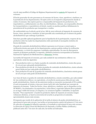 223 de 1995 modificó el Código de Régimen Departamental en materia del impuesto al
consumo.
El hecho generador de este gravamen es el consumo de licores, vinos, aperitivos y similares, en
la jurisdicción de los departamentos. El sujeto activo es el respectivo departamento donde se
realice el consumo. Son sujetos pasivos o responsables del impuesto los productores, los
importadores y, solidariamente con ellos, los distribuidores. Además, son responsables directos
los transportadores y expendedores al dental, cuando no puedan justificar debidamente la
procedencia de los productos que transportan o venden.
De conformidad con el artículo 49 de la Ley 788 de 2002 referente al impuesto de consumo de
licores, vinos, aperitivos y similares, la base gravable esta constituida por el número de grados
alcoholimétricos que contenga el producto.
Esta base gravable aplicará igualmente para la liquidación de la participación, respecto de los
productos sobre los cuales los departamentos estén ejerciendo el monopolio rentístico de
licores destilados.
El grado de contenido alcoholimétrico deberá expresarse en el envase y estará sujeto a
verificación técnica por parte de los departamentos, quienes podrán realizar la verificación
directamente, o a través de empresas o entidades especializadas. En caso de discrepancia
respecto al dictamen proferido, la segunda y definitiva instancia corresponderá al Instituto
Nacional de Vigilancia de Medicamentos y Alimentos, Invima.
Las tarifas del impuesto al consumo, por cada unidad de 750 centímetros cúbicos o su
equivalente, serán las siguientes:
   Para productos entre 2.5 y hasta 15 grados de contenido alcoholimétrico, ciento diez pesos
   ($ 110,00) por cada grado alcoholimétrico.
   Para productos de más de 15 y hasta 35 grados de contenido alcoholimétrico, ciento ochenta
   pesos ($180,00) por cada grado alcoholimétrico.
   Para productos de más de 35 grados de contenido alcoholimétrico, doscientos setenta pesos
   ($ 270,00) por cada grado alcoholimétrico.

Los vinos de hasta 10 grados de contenido alcoholimétrico, estarán sometidos, por cada unidad
de 750 centímetros cúbicos o su equivalente, a la tarifa de sesenta pesos ($60,00) por cada
grado alcoholimétrico. Dentro de las anteriores tarifas se encuentra incorporado el IVA cedido,
el cual corresponde al treinta y cinco por ciento (35%) del valor liquidado por concepto de
impuesto al consumo. Todos los licores, vinos, aperitivos y similares, que se despachen en los
IN-BOND, y los destinados a la exportación y zonas libres y especiales deberán llevar grabado
en un lugar visible del envase y la etiqueta y en caracteres legibles e indelebles, la siguiente
leyenda: "Para exportación". Cuando los productos objeto de impuesto al consumo tengan
volúmenes distintos, se hará la conversión de la tarifa en proporción al contenido,
aproximándola al peso más cercano.
El impuesto que resulte de la aplicación de la tarifa al número de grados alcoholimétricos, se
aproximará al peso más cercano. Las tarifas se incrementarán a partir del primero (1°) de enero
de cada año en la meta de inflación esperada y el resultado se aproximará al peso más cercano.
La Dirección de Apoyo Fiscal del Ministerio de Hacienda y Crédito Público certificará y
publicará antes del 1° de enero de cada año, las tarifas así indexadas.
 