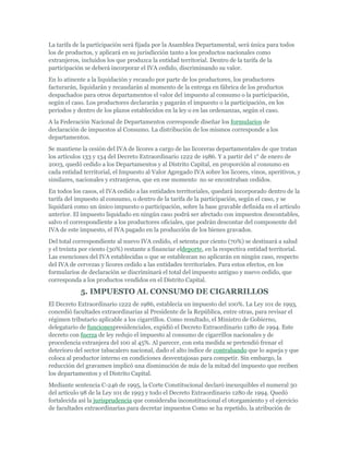 La tarifa de la participación será fijada por la Asamblea Departamental, será única para todos
los de productos, y aplicará en su jurisdicción tanto a los productos nacionales como
extranjeros, incluidos los que produzca la entidad territorial. Dentro de la tarifa de la
participación se deberá incorporar el IVA cedido, discriminando su valor.
En lo atinente a la liquidación y recaudo por parte de los productores, los productores
facturarán, liquidarán y recaudarán al momento de la entrega en fábrica de los productos
despachados para otros departamentos el valor del impuesto al consumo o la participación,
según el caso. Los productores declararán y pagarán el impuesto o la participación, en los
períodos y dentro de los plazos establecidos en la ley o en las ordenanzas, según el caso.
A la Federación Nacional de Departamentos corresponde diseñar los formularios de
declaración de impuestos al Consumo. La distribución de los mismos corresponde a los
departamentos.
Se mantiene la cesión del IVA de licores a cargo de las licoreras departamentales de que tratan
los artículos 133 y 134 del Decreto Extraordinario 1222 de 1986. Y a partir del 1° de enero de
2003, quedó cedido a los Departamentos y al Distrito Capital, en proporción al consumo en
cada entidad territorial, el Impuesto al Valor Agregado IVA sobre los licores, vinos, aperitivos, y
similares, nacionales y extranjeros, que en ese momento no se encontraban cedidos.
En todos los casos, el IVA cedido a las entidades territoriales, quedará incorporado dentro de la
tarifa del impuesto al consumo, o dentro de la tarifa de la participación, según el caso, y se
liquidará como un único impuesto o participación, sobre la base gravable definida en el artículo
anterior. El impuesto liquidado en ningún caso podrá ser afectado con impuestos descontables,
salvo el correspondiente a los productores oficiales, que podrán descontar del componente del
IVA de este impuesto, el IVA pagado en la producción de los bienes gravados.
Del total correspondiente al nuevo IVA cedido, el setenta por ciento (70%) se destinará a salud
y el treinta por ciento (30%) restante a financiar eldeporte, en la respectiva entidad territorial.
Las exenciones del IVA establecidas o que se establezcan no aplicarán en ningún caso, respecto
del IVA de cervezas y licores cedido a las entidades territoriales. Para estos efectos, en los
formularios de declaración se discriminará el total del impuesto antiguo y nuevo cedido, que
corresponda a los productos vendidos en el Distrito Capital.

            5. IMPUESTO AL CONSUMO DE CIGARRILLOS
El Decreto Extraordinario 1222 de 1986, establecía un impuesto del 100%. La Ley 101 de 1993,
concedió facultades extraordinarias al Presidente de la República, entre otras, para revisar el
régimen tributario aplicable a los cigarrillos. Como resultado, el Ministro de Gobierno,
delegatario de funcionespresidenciales, expidió el Decreto Extraordinario 1280 de 1994. Este
decreto con fuerza de ley redujo el impuesto al consumo de cigarrillos nacionales y de
procedencia extranjera del 100 al 45%. Al parecer, con esta medida se pretendió frenar el
deterioro del sector tabacalero nacional, dado el alto índice de contrabando que lo aqueja y que
coloca al productor interno en condiciones desventajosas para competir. Sin embargo, la
reducción del gravamen implicó una disminución de más de la mitad del impuesto que reciben
los departamentos y el Distrito Capital.
Mediante sentencia C-246 de 1995, la Corte Constitucional declaró inexequibles el numeral 30
del artículo 98 de la Ley 101 de 1993 y todo el Decreto Extraordinario 1280 de 1994. Quedó
fortalecida así la jurisprudencia que consideraba inconstitucional el otorgamiento y el ejercicio
de facultades extraordinarias para decretar impuestos Como se ha repetido, la atribución de
 