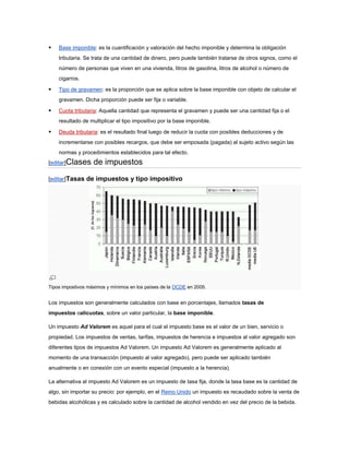    Base imponible: es la cuantificación y valoración del hecho imponible y determina la obligación
    tributaria. Se trata de una cantidad de dinero, pero puede también tratarse de otros signos, como el
    número de personas que viven en una vivienda, litros de gasolina, litros de alcohol o número de
    cigarros.

   Tipo de gravamen: es la proporción que se aplica sobre la base imponible con objeto de calcular el
    gravamen. Dicha proporción puede ser fija o variable.

   Cuota tributaria: Aquella cantidad que representa el gravamen y puede ser una cantidad fija o el
    resultado de multiplicar el tipo impositivo por la base imponible.

   Deuda tributaria: es el resultado final luego de reducir la cuota con posibles deducciones y de
    incrementarse con posibles recargos, que debe ser emposada (pagada) al sujeto activo según las
    normas y procedimientos establecidos para tal efecto.
[editar]Clases     de impuestos
[editar]Tasas de impuestos y tipo impositivo




Tipos impostivos máximos y mínimos en los países de la OCDE en 2005.


Los impuestos son generalmente calculados con base en porcentajes, llamados tasas de
impuestos oalícuotas, sobre un valor particular, la base imponible.

Un impuesto Ad Valorem es aquel para el cual el impuesto base es el valor de un bien, servicio o
propiedad. Los impuestos de ventas, tarifas, impuestos de herencia e impuestos al valor agregado son
diferentes tipos de impuestos Ad Valorem. Un impuesto Ad Valorem es generalmente aplicado al
momento de una transacción (impuesto al valor agregado), pero puede ser aplicado también
anualmente o en conexión con un evento especial (impuesto a la herencia).

La alternativa al impuesto Ad Valorem es un impuesto de tasa fija, donde la tasa base es la cantidad de
algo, sin importar su precio: por ejemplo, en el Reino Unido un impuesto es recaudado sobre la venta de
bebidas alcohólicas y es calculado sobre la cantidad de alcohol vendido en vez del precio de la bebida.
 