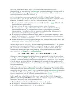 legislar en materia tributaria es propia e indelegable del Congreso. Otra causal de
inexequibilidad fue la afectación de las finanzas territoriales desacatando el artículo 294 de la
Constitución Política, norma que busca afirmar la autonomía de las entidades territoriales
cuyos impuestos son inalienables frente a la ley.
Así las cosas, quedaron nuevamente vigentes la tarifa del 100% para los cigarrillos y las
regulaciones de la Ley 14 de 1983. La Ley 223 de diciembre de 1995 volvió a regular la materia,
dejando el impuesto al consumo de cigarrillos con las siguientes características:
   El hecho generador de este gravamen es el consumo de cigarrillos y tabaco elaborado en la
   jurisdicción de los departamentos.
   El sujeto activo es el respectivo departamento donde se realice el consumo.
   Son sujetos pasivos o responsables del impuesto los productores, los importadores y,
   solidariamente con ellos, los distribuidores. Además, son responsables directos los
   transportadores y expendedores al detal, cuando no puedan justificar debidamente la
   procedencia de los productos que transportan o venden.
   El impuesto se causa en el momento en que el productor los entrega en fábrica o en planta
   para su distribución, venta o permuta en el país o para publicidad, promoción, donación,
   comisión o los destina al autoconsumo.
   En los productos extranjeros el impuesto se causa en el momento de su introducción al país,
   a menos que estén en tránsito hacia otro Estado.

La tarifa es del 55%. Los cigarrillos y el tabaco elaborado están excluidos del IVA Se continúa
cobrando el impuesto con destino al deporte creado por la Ley 3° de 1971, con una tarifa del
5%, hasta enero 10 de 1998, fecha a partir de la cual rige la previsión de la Ley 181 de 1995,
aplicando una tarifa del 10%. La Ley 181 de 1995 se expidió para el fomento del deporte, el
aprovechamiento del tiempo libre y la educación física.

              6. IMPUESTO AL CONSUMO DE GASOLINA:
El impuesto de gasolina motor fue establecido por el artículo 84 de la Ley 14 de 1983, a favor
de los Departamentos y del Distrito Capital con una tarifa del 2 por mil sobre el precio de venta
al público. También se estableció un subsidio de gasolina motor a la tarifa del 1.8 por mil sobre
el precio de venta del galón., del cual ECOPETROL es la encargada de girar a cada tesorería
departamental y al Distrito Capital, para que se invierta en el mejoramiento de vías y en planes
de electrificación rural.
La Ley 6ª de 1992 sustituyó el impuesto ad valorem por un impuesto a la gasolina y al ACPM
sobre el precio final de venta al consumidor, liquidado por ECOPETROL a la tarifa del 25.4% al
momento de la venta. Esta ley también creó la contribución para la descentralización, a la tarifa
del 18% sobre la diferencia entre el precio final de venta al público y el monto de este precio
vigente a la expedición de la ley, gravamen que fue destinado a la Nación.
La Ley 223 de 1995 unificó el impuesto al consumo de gasolina bajo el título "Impuesto
global a la gasolina y al ACPM (articulo 44 Ley 6ª. de 1992)"; este gravamen sustituyó a
partir del 10 de marzo de1996, los siguientes impuestos:
   La contribución para la descentralización (art. 46 Ley 6ª. de 1992).
   El impuesto al consumo de la gasolina motor (art. 84 Ley 14 de 1983).
   El subsidio a la gasolina motor (art. 86 Ley 14 de 1983).
 