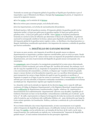 Teniendo en cuenta que el impuesto global a la gasolina se liquida por el productor o por el
importador y que el Ministerio de Minas y Energía fija laestructura de precio, el impuesto se
causa de la siguiente manera:
a) en las ventas, con la emisión de la factura;
b) en los retiros para consumo propio, en la fecha del retiro;
c) en las importaciones, en la fecha de nacionalización del producto.
El diesel marino y full oil quedaron exentos. El impuesto global a la gasolina quedó con las
siguientes tarifas: a) $330 por galón para la gasolina regular; b) $405 por galón para la
gasolina extra; c) $215 por galón para el ACPM. Estos valores se reajustan anualmente
teniendo en cuenta la meta de inflación que determine el Banco de la República. Al gobierno
nacional le corresponde establecer la forma y plazos para liquidarlo partiendo de que el 1.1%
del impuesto global de la gasolina motor regular y extra, se distribuye a los departamentos y a
Bogotá, habiéndose considerado equivalente a los impuestos de consumo y subsidio de gasolina
que fueron sustituidos.

                     7. DEGÜELLO DE GANADO MAYOR
Así suene un poco arcaico, este impuesto al sacrificio de ganado mayor en algunos
departamentos es importante y produce ingresos considerables, pero en otros no tanto. Desde
la promulgación de la Ley 8ª de 1909 se tiene como un impuesto de propiedad exclusiva de los
departamentos, así como el proveniente del degüello de ganado menor corresponde a los
municipios.
La competencia para el recaudo y la consiguiente propiedad de la renta estuvo determinada
conforme al factor territorial, por razón del lugar del sacrificio del animal. Sin embargo, en el
año de 1945 fue expedida la ley 31, inspirada en el propósito de favorecer la industria ganadera
y las conveniencias del consumidor y, al efecto, se dispuso que "cuando el dueño de ganado
mayor o menor declare en la Recaudación respectiva, que va a sacrificar determinadas reses
para transportar las carnes a lugar distinto de aquél en que los ganados se sacrifican, el
impuesto se pagará en el lugar en que las carnes se consuman". En el mismo texto de la ley se
advirtió que con esta salvedad, el impuesto continuaba causándose y recaudándose en la forma
acordada por las disposiciones vigentes que regulan la materia.
La situación varió con la entrada en vigencia de los decretos leyes 1222 y 1333 de 1986 que
contienen el Código de Régimen Departamental y el de Régimen Municipal, respectivamente.
En la codificación de disposiciones constitucionales y legales relativas a la organización y
funcionamiento de la administración departamental (decreto 1222 de1986), expedida por el
Gobierno Nacional con base en las facultades extraordinarias conferidas por el artículo 35 de
la ley 3ª de 1986, expresamente se dispuso la derogación de todas las normas de carácter legal
sobre la materia, que no hubiesen sido codificadas (ibídem, art. 339), declaración que luego la
Corte estimó ajustada a la Constitución Política, conforme a sentencia de 13 de noviembre del
mismo año.
Ni en el titulo dedicado a las rentas departamentales, ni más concretamente en el capitulo
sobre el Impuesto de degüello de ganado mayor, el codificador incluyó el articulo 30 de la ley 31
de 1945. En cambio, con los artículos 90 y 40 tomados de las leyes 56 de 1918 y 34 de 1925,
respectivamente, fue conformado un capitulo con la denominación "impuesto de degüello de
ganado mayor", el cual contiene únicamente los dos preceptos siguientes:
 