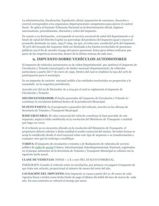 La administración, fiscalización, liquidación oficial, imposición de sanciones, discusión y
control corresponden a los organismos departamentales competentes para ejercer el control
fiscal. Se aplica el Estatuto Tributario Nacional en la determinación oficial, régimen
sancionatorio, procedimiento, discusión y cobro del impuesto.
En cuanto a su destinación, corresponde al servicio seccional de salud del departamento o al
fondo de salud del Distrito Capital un porcentaje del producto del impuesto igual o mayor al
promedio destinado en 1992, 1993 Y 1994, sin que, en todo caso, exceda del 30% del impuesto.
 El 50% del recaudo del impuesto debe ser destinado a los fondos territoriales de pensiones
públicas con el fin de atender el pago del pasivo pensional. Estos giros deben realizarse por
parte de las respectivas tesorerías, dentro de la última semana de cada mes.

        9. IMPUESTO SOBRE VEHÍCULOS AUTOMOTORES
El impuesto de vehículos automotores es de orden Departamental que sustituyó el impuesto de
Circulación y Tránsito (municipal) y de timbre nacional (departamental), de vehículos
particulares a partir del 1º de enero de 1999. Dentro del cual se establece la tasa del 20% de
participación para el municipio.
Es un impuesto de carácter nacional cedido a las entidades territoriales en proporción a lo
recaudado en la respectiva jurisdicción.
Acuerdo 027 del 20 de Diciembre de 2.004 por el cual se reglamenta el impuesto de
Circulación y Transito
HECHO GENERADOR: El hecho generador del impuesto de Circulación y Tránsito lo
constituye la circulación habitual dentro de la jurisdicción Municipal.
SUJETO PASIVO: Es el propietario o poseedor del vehículo, inscrito en las oficinas de
Secretaría de Tránsito y Transporte Municipal.
BASE GRAVABLE: El valor comercial del vehículo constituye la base gravable de este
impuesto, según la tabla establecida en la resolución del Ministerio de Transporte o entidad
que haga sus veces.
Si el vehículo no se encuentra ubicado en la resolución del Ministerio de Transporte, el
propietario deberá solicitar a dicha entidad el avalúo comercial del mismo. De todas formas se
acata lo establecido desde el nivel nacional sobre este tipo de impuesto o su transformación o
cualquier otro que lo contenga o modifique.
TARIFA: El impuesto de circulación y tránsito o de Rodamiento de vehículos de servicio
público de radio de acción Urbano, Intermunicipal, Interdepartamental, Nacional, registrados
en el parque automotor de la Secretaría de Tránsito y Transporte Municipal se cobrará con la
siguiente tarifa anual:
CLASE DE VEHICULO: TODAS = 2 X 1.000 DEL AVALUO COMERCIAL
PARÁGRAFO: Cuando el vehículo entre en circulación, por primera vez pagará el impuesto de
que trata este artículo, proporcional al número de meses del resto del año.
CAUSACIÓN DEL IMPUESTO: Este impuesto se causa a partir del 1o. de enero de cada
vigencia fiscal y tendrá como fecha limite de pago el último día hábil del mes de marzo de cada
año. En caso contrario se cobrará el recargo por mora.
 