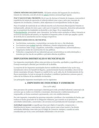 LÍMITE MÍNIMO DELIMPUESTO. El Límite mínimo del impuesto de circulación y
tránsito de vehículos, será del 5% de un salario mínimo mensual legal vigente.
PAZ Y SALVO PARA TRÁMITE: En el caso de efectuar el trámite de traspaso, renovación ó
expedición de tarjeta de operación el vehículo deberá estar a paz y salvo por concepto de
impuesto de circulación y tránsito y debe adjuntarse el correspondiente recibo de pago.
Para el traslado de matrícula de un vehículo inscrito en la Secretaria Municipal de Tránsito es
indispensable, además de estar a paz y salvo por el respectivo impuesto, demostrar plenamente
que su propietario ha trasladado su domicilio a otro lugar. Si se comprobare que
la documentación presentada para demostrar los hechos antes anotados es falsa o inexacta se
revivirá la inscripción del mismo y se liquidará el impuesto sobre el valor que pagaba a partir
de la fecha de su cancelación con los recargos respectivos.
NO GRAVADOS CON EL MUNICIPAL
   Las bicicletas, motonetas, y motocicletas con motor de 125 c.c. De cilindrada.
   Los tractores para trabajo agrícola, trilladoras y demás maquinarias agrícolas
   Los tractores sobre oruga, cargadores, mototrillas, compactadoras, motoniveladoras y
   maquinaria similar de construcción de vías públicas.
   Vehículos y maquinaria de uso industrial que por características no estén destinados a
   transitar por las vías de uso público o privados abiertas al público.

IMPUESTOS DISTRITALES O MUNICIPALES
Los impuestos municipales deben estar previstos en Acuerdos, aprobados y expedidos por el
Concejo municipal o distrital, por iniciativa de la alcaldía.
La mayoría de los impuestos municipales fueron establecidos mediante la ley 93 de 1913,
inicialmente a favor de Santafé de Bogotá, y posteriormente fueron extendidos a favor de los
demás municipios del país. Después se expidió la ley 14 de 1983, ley de fortalecimiento de los
fiscos municipales, la cual se encargó de actualizar y establecer parámetros comunes para el
cobro de los tributos de las entidades territoriales.
Los principales impuestos municipales son los siguientes:

               1. IMPUESTO DE INDUSTRIA Y COMERCIO
                                        (Ley 14 de 1983)
Este gravamen de carácter municipal o distrital grava toda actividad industrial, comercial o de
servicios que se realice en el distrito o municipio, directamente o indirectamente por el
responsable, en forma ocasional o permanente, con o sin establecimientos.
Por este impuesto, responden las personas naturales o jurídicas o las sociedades de hecho, que
realicen el hecho generador de la obligación tributaria, que consiste en el ejercicio de
actividades industriales, comerciales o de servicios en la jurisdicción del municipio o distrito.
Actividad comercial: es aquella que tiene por objeto el expendio, compraventa o
distribución de bienes y mercancías, tanto al por mayor como al por menor y las demás
actividades definidas como tales por el Código de Comercio, siempre y cuando no estén
consideradas por la ley como actividades industriales o de servicios.
 