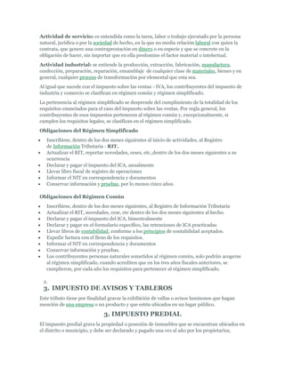 Actividad de servicio: es entendida como la tarea, labor o trabajo ejecutado por la persona
natural, jurídica o por la sociedad de hecho, en la que no media relación laboral con quien la
contrata, que genere una contraprestación en dinero o en especie y que se concrete en la
obligación de hacer, sin importar que en ella predomine el factor material o intelectual.
Actividad industrial: se entiende la producción, extracción, fabricación, manufactura,
confección, preparación, reparación, ensamblaje de cualquier clase de materiales, bienes y en
general, cualquier proceso de transformación por elemental que esta sea.
Al igual que sucede con el impuesto sobre las ventas - IVA, los contribuyentes del impuesto de
industria y comercio se clasifican en régimen común y régimen simplificado.
La pertenencia al régimen simplificado se desprende del cumplimiento de la totalidad de los
requisitos enunciados para el caso del impuesto sobre las ventas. Por regla general, los
contribuyentes de esos impuestos pertenecen al régimen común y, excepcionalmente, si
cumplen los requisitos legales, se clasifican en el régimen simplificado.
Obligaciones del Régimen Simplificado
   Inscribirse, dentro de los dos meses siguientes al inicio de actividades, al Registro
   de Información Tributaria - RIT.
   Actualizar el RIT, reportar novedades, ceses, etc.,dentro de los dos meses siguientes a su
   ocurrencia
   Declarar y pagar el impuesto del ICA, anualmente
   Llevar libro fiscal de registro de operaciones
   Informar el NIT en correspondencia y documentos
   Conservar información y pruebas, por lo menos cinco años.

Obligaciones del Régimen Común
   Inscribirse, dentro de los dos meses siguientes, al Registro de Información Tributaria
   Actualizar el RIT, novedades, cese, etc dentro de los dos meses siguientes al hecho.
   Declarar y pagar el impuesto del ICA, bimestralmente
   Declarar y pagar en el formulario específico, las retenciones de ICA practicadas
   Llevar libros de contabilidad, conforme a los principios de contabilidad aceptados.
   Expedir factura con el lleno de los requisitos.
   Informar el NIT en correspondencia y documentos
   Conservar información y pruebas.
   Los contribuyentes personas naturales sometidos al régimen común, solo podrán acogerse
   al régimen simplificado, cuando acrediten que en los tres años fiscales anteriores, se
   cumplieron, por cada año los requisitos para pertenecer al régimen simplificado.

 2.
 3. IMPUESTO DE AVISOS Y TABLEROS
Este tributo tiene por finalidad gravar la exhibición de vallas o avisos luminosos que hagan
mención de una empresa o un producto y que estén ubicados en un lugar público.

                              3. IMPUESTO PREDIAL
El impuesto predial grava la propiedad o posesión de inmuebles que se encuentran ubicados en
el distrito o municipio, y debe ser declarado y pagado una vez al año por los propietarios,
 