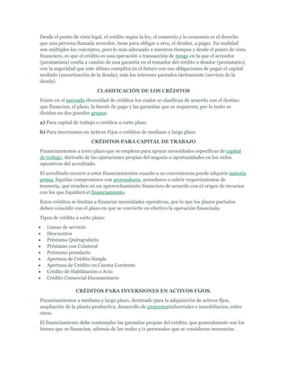 Desde el punto de vista legal, el crédito según la ley, el comercio y la economía es el derecho
que una persona llamada acreedor, tiene para obligar a otra, el deudor, a pagar. En realidad
son múltiples los conceptos, pero lo más adecuado a nuestros tiempos y desde el punto de vista
financiero, es que el crédito es una operación o transacción de riesgo en la que el acreedor
(prestamista) confía a cambio de una garantía en el tomador del crédito o deudor (prestatario),
con la seguridad que este último cumplirá en el futuro con sus obligaciones de pagar el capital
recibido (amortización de la deuda), más los intereses pactados tácitamente (servicio de la
deuda)
                           CLASIFICACIÓN DE LOS CRÉDITOS
Existe en el mercado diversidad de créditos los cuales se clasifican dé acuerdo con el destino
que financian, el plazo, la fuente de pago y las garantías que se requieren; por lo tanto se
dividen en dos grandes grupos:
a) Para capital de trabajo o créditos a corto plazo
b) Para inversiones en Activos Fijos o créditos de mediano y largo plazo
                        CRÉDITOS PARA CAPITAL DE TRABAJO
Financiamientos a corto plazo que se emplean para apoyar necesidades específicas de capital
de trabajo, derivado de las operaciones propias del negocio u oportunidades en los ciclos
operativos del acreditado.
El acreditado recurre a estos financiamientos cuando a su conveniencia puede adquirir materia
prima, liquidar compromisos con proveedores, acreedores o cubrir requerimientos de
tesorería, que resulten en un aprovechamiento financiero de acuerdo con el origen de recursos
con los que liquidará el financiamiento.
Estos créditos se limitan a financiar necesidades operativas, por lo que los plazos pactados
deben coincidir con el plazo en que se convierte en efectivo la operación financiada.
Tipos de crédito a corto plazo:
   Líneas de servicio
   Descuentos
   Préstamo Quirografario
   Préstamo con Colateral
   Préstamo prendario
   Apertura de Crédito Simple
   Apertura de Crédito en Cuenta Corriente
   Crédito de Habilitación o Avío
   Crédito Comercial Documentario

                 CRÉDITOS PARA INVERSIONES EN ACTIVOS FIJOS.
Financiamientos a mediano y largo plazo, destinado para la adquisición de activos fijos,
ampliación de la planta productiva, desarrollo de proyectosindustriales e inmobiliarios, entre
otros.
El financiamiento debe contemplar las garantías propias del crédito, que generalmente son los
bienes que se financian, además de las reales y/o personales que se consideren necesarias.
 