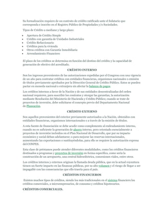 Su formalización requiere de un contrato de crédito ratificado ante el fedatario que
corresponda e inscrito en el Registro Público de Propiedades y/o Sociedades.
Tipos de Crédito a mediano y largo plazo:
   Apertura de Crédito Simple
   Crédito con garantía de Unidades Industriales
   Crédito Refaccionario
   Créditos para la vivienda
   Otros créditos con Garantía Inmobiliaria
   Arrendamiento Financiero

El plazo de los créditos se determina en función del destino del crédito y la capacidad de
generación de efectivo del acreditado.
                                     CRÉDITO INTERNO
Son los ingresos provenientes de las autorizaciones expedidas por el Congreso con una vigencia
de un año para contratar créditos con entidades financieras, organismos nacionales o emisión
de títulos previamente aprobados por la Dirección General de Crédito Público. Estos se pueden
pactar en moneda nacional o extranjera sin afectar la balanza de pagos.
Los créditos internos a favor de la Nación y de sus entidades descentralizadas del orden
nacional requieren, para suscribir los contratos y otorgar las garantías, la autorización
mediante Resolución del Ministerio de Hacienda y Crédito Público; cuando se trate de
proyectos de inversión, debe solicitarse el concepto previo del Departamento Nacional
de Planeación.
                                    CRÉDITO EXTERNO
Son aquellos provenientes del exterior previamente autorizados a la Nación, obtenidos con
entidades financieras, organismos internacionales o a través de la emisión de títulos.
A esta fuente de financiación se debe acudir como complemento al endeudamiento interno,
cuando no es suficiente la generación de ahorro interno, pero orientado esencialmente a
proyectos de inversión incluidos en el Plan Nacional de Desarrollo, que por su impacto
económico y social deban adelantarse; o para mejorar las reservas internacionales,
aumentando las exportaciones o sustituyéndolas, para ello se requiere la autorización expresa
del CONPES.
Esta clase de préstamos puede atender diferentes modalidades, como los créditos financieros
destinados a programas y proyectos de inversión en forma especifica, como seria la
construcción de un aeropuerto, una central hidroeléctrica, concesiones viales, entre otros.
Los créditos internos y externos originan la llamada deuda pública, que en la actual coyuntura
tienen un fuerte impacto en las finanzas públicas, por su alto volumen y el riesgo de llegar a ser
impagable con las consecuencias que ello traería para el país.
                                 CRÉDITOS FINANCIEROS
 Existen muchos tipos de créditos, siendo los más tradicionales en el sistema financiero los
créditos comerciales, a microempresarios, de consumo y créditos hipotecarios.
CRÉDITOS COMERCIALES.
 