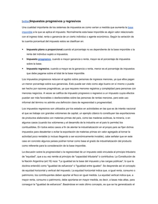 [editar]Impuestos progresivos y regresivos

Una cualidad importante de los sistemas de impuestos es como varían a medida que aumenta la base
imponible a la que se aplica el impuesto. Normalmente esta base imponible es algún valor relacionado
con el ingreso total, renta o ganancia de un cierto individuo o agente económico. Según la variación de
la cuantía porcentual del impuesto estos se clasifican en:


   Impuesto plano o proporcional,cuando el porcentaje no es dependiente de la base imponible o la
    renta del individuo sujeto a impuestos.

   Impuesto progresivo, cuando a mayor ganancia o renta, mayor es el porcentaje de impuestos
    sobre la base.

   Impuesto regresivo, cuando a mayor es la ganancia o renta, menor es el porcentaje de impuestos
    que debe pagarse sobre el total de la base imponible.

Los impuestos progresivos reducen el agobio sobre personas de ingresos menores, ya que ellos pagan
un menor porcentaje sobre sus ganancias. Esto puede ser visto como algo bueno en sí mismo o puede
ser hecho por razones pragmáticas, ya que requiere menores registros y complejidad para personas con
menores negocios. A veces se califica de impuesto progresivo o regresivo a un impuesto cuyos efectos
puedan ser más favorables o desfavorables sobre las personas de rentas menores, pero este uso
informal del término no admite una definición clara de regresividad o progresividad.

Los impuestos regresivos son utilizados por los estados en actividades en las que es de interés nacional
el que se trabaje con grandes volúmenes de capital, un ejemplo clásico lo constituyen las exportaciones
de productos elaborados con materias primas del país, como las maderas exóticas, la minería, o en
algunos casos (cuando los volúmenes y el desarrollo de la industria en el país lo permite) los
combustibles. En todos estos casos a fin de alentar la industrialización en el propio país se fijan dichos
impuestos para desalentar o evitar la exportación de materias primas sin valor agregado al tornar la
actividad poco rentable (o incluso llegando a ser económicamente inviable), cabe señalar que en este
caso en concreto algunos países podrian tomar como base el grado de industrialización del producto
como referente para la consideración de la base imponible.

La discusión sobre la progresividad o la regresividad de un impuesto está vinculada al principio tributario
de "equidad", que a su vez remite al principio de "capacidad tributaria" o contributiva. La Constitución de
la Nación Argentina (art.16) reza: "La igualdad es la base del impuesto y las cargas públicas", lo que la
doctina entendió como "igualdad de esfuerzos" o "igualdad entre iguales". Se desprende así el concepto
de equidad horizontal y vertical del impuesto. La equidad horizontal indica que, a igual renta, consumo o
patrimonio, los contribuyentes deben aportar al fisco en igual medida. La equidad vertical indica que, a
mayor renta, consumo o patrimonio, debe aportarse en mayor medida, es decir, a tasas más altas, para
conseguir la "igualdad de esfuerzos". Basándose en este último concepto, es que se ha generalizado el
 