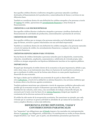 Son aquellos créditos directos o indirectos otorgados a personas naturales o jurídicas
destinados al financiamiento de la producción y comercialización de bienes y servicios en sus
diferentes fases.
También se consideran dentro de esta definición los créditos otorgados a las personas a través
de tarjetas de crédito, operaciones de arrendamiento financiero u otras formas de
financiamiento.
CRÉDITOS A LAS MICROEMPRESAS
Son aquellos créditos directos o indirectos otorgados a personas o jurídicas destinados al
financiamiento de actividades de producción, comercialización o prestación de servicios.
CRÉDITOS DE CONSUMO
Son aquellos créditos que se otorgan a las personas naturales con la finalidad de atender el
pago de bienes, servicios o gastos relacionados con una actividad empresarial.
También se consideran dentro de esta definición los créditos otorgados a las personas naturales
a través de tarjetas de crédito, los arrendamientos financieros y cualquier otro tipo de
operación financiera.
CRÉDITOS HIPOTECARIOS PARA VIVIENDA
Son las líneas de créditos destinados a personas naturales para la adquisición, construcción,
refacción, remodelación, ampliación, mejoramiento y subdivisión de vivienda propia, tales
créditos se otorgan amparados con hipotecas debidamente inscritas en los registros públicos.
IMPORTANCIA
El papel que desempeña el crédito dentro de la economía es de gran importancia, debido a que,
entre otras cosas, es un instrumento muy eficaz en el proceso de reactivación económica, ya
que es mediante el crédito una de las formas más eficaces en como puede impulsarse el
desarrollo de una economía.
Sin lugar a dudas que la calidad de una economía de un país es observable, entre
otros indicadores, a través de la calidad de su sistema financiero y los servicios crediticios que
la misma ofrece a los diversos agentes económicos.
También podemos mencionar que solamente a través de esquemas crediticios adecuados será
posible que la economía recupere el dinamismo que tanta falta hace hoy día, ello con la
finalidad de dar solución, entre otras, a las necesidades de trabajo y desarrollo del país. Es
necesario por lo tanto crear las bases de un sistema financiero integral que impulse el
crecimiento de los diversos sectores de la economía.
El crédito ha sido motor de la recuperación económica. Por mencionar un ejemplo, por cada
vivienda que se construye se genera actividad en alrededor de 40 ramas de la economía, así
como 5 empleos directos y varios más indirectos.

               DIFERENCIA ENTRE IMPUESTOS, TASAS Y
                  CONTRIBUCIONES PARAFISCALES
Los "impuestos" son obligaciones que el Estado impone a los asociados sin contraprestación
directa ni personal; son obligatorios, unilaterales y el contribuyente no recibe en forma directa
ningún beneficio. Las "tasas", por su parte, son desembolsos pecuniarios que hacen los
 