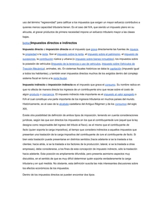 uso del término "regresividad" para calificar a los impuestos que exigen un mayor esfuerzo contributivo a
quienes menos capacidad tributaria tienen. Es el caso del IVA, que siendo un impuesto plano en su
alícuota, al gravar productos de primera necesidad impone un esfuerzo tributario mayor a las clases
bajas.

[editar]Impuestos directos e indirectos

Impuesto directo o imposición directa es el impuesto que grava directamente las fuentes de riqueza,
la propiedad o la renta. Son el impuesto sobre la renta, el impuesto sobre el patrimonio, el impuesto de
sucesiones, la contribución rústica y urbana (o impuesto sobre bienes inmuebles), los impuestos sobre
la posesión de vehículos (Impuesto de la tenencia o uso de vehículos, Impuesto sobre Vehículos de
Tracción Mecánica), animales, etc. En sistemas fiscales históricos se daba la capitación (impuesto igual
a todos los habitantes), y también eran impuestos directos muchos de los exigidos dentro del complejo
sistema fiscal en torno a la renta feudal.

Impuesto indirecto o imposición indirecta es el impuesto que grava el consumo. Su nombre radica en
que no afecta de manera directa los ingresos de un contribuyente sino que recae sobre el costo de
algún producto o mercancía. El impuesto indirecto más importante es el impuesto al valor agregado o
IVA el cual constituye una parte importante de los ingresos tributarios en muchos países del mundo.
Históricamente, es el caso de la alcabala castellana del Antiguo Régimen y de los consumos del siglo
XIX.

Existe otra posibilidad de definición de ambos tipos de imposición, teniendo en cuenta consideraciones
jurídicas, según las que son directos los impuestos en los que el contribuyentede iure (aquel que la ley
designa como responsable del ingreso del tributo al fisco), es el mismo que el contribuyente de
facto (quien soporta la carga impositiva), al tiempo que considera indirectos a aquellos impuestos que
presentan una traslación de la carga impositiva del contribuyente de iure al contribuyente de facto. Si
bien esta traslación puede presentarse en distintos sentidos (hacia adelante si se la traslada a los
clientes; hacia atrás, si se la traslada a los factores de la producción; lateral, si se la traslada a otras
empresas), debe considerarse, a los fines de esta concepción de impuesto indirecto, sólo la traslación
hacia adelante. Esta posición es ampliamente difundida, pero presenta asimismo aspectos muy
discutidos, en el sentido de que es muy difícil determinar quién soporta verdaderamente la carga
tributaria y en qué medida. No obstante, esta definición suscita las más interesantes discusiones sobre
los efectos económicos de los impuestos.

Dentro de los impuestos directos se pueden encontrar dos tipos:
 
