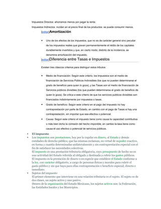 Impuestos Directos: ahorramos menos por pagar la renta.

    Impuestos Indirectos: inciden en el precio final de los productos: se puede consumir menos.
            [editar]Amortización


               Uno de los efectos de los impuestos, que no es de carácter general sino peculiar
                de los impuestos reales que gravan permanentemente el rédito de los capitales
                durablemente invertidos y que, en cierto modo, distinto de la incidencia, se
                denomina amortización del impuesto.
            [editar]Diferencia       entre Tasas e Impuestos

            Existen tres clásicos criterios para distinguir estos tributos:


               Medio de financiación: Según este criterio, los Impuestos son el medio de
                financiación de Servicios Públicos Indivisibles (los que no pueden determinarse el
                grado de beneficio para quien lo goza), y las Tasas son el medio de financiación de
                Servicios públicos divisibles (los que pueden determinarse el grado de beneficio de
                quien lo goza). Se critica a este criterio de que los servicios publicos divisibles son
                financiados indistintamente por impuestos o tasas.

               Grado de beneficio: Según este criterio en el pago del Impuesto no hay
                contraprestación por parte de Estado, en cambio con el pago de Tasas si hay una
                contraprestación, sin importar que sea efectiva o potencial.

               Causa: Según este criterio el impuesto tiene como causa la capacidad contributiva
                o más bien dicho la comisión del hecho imponible, en cambio la tasa tiene como
                causa el uso efectivo o potencial de servicios públicos.

   El impuesto
   Los impuestos son prestaciones, hoy por lo regular en dinero, al Estado y demás
    entidades de derecho público, que las mismas reclaman, en virtud de supoder coactivo,
    en forma y cuantía determinadas unilateralmente y sin contraprestación especial con el
    fin de satisfacer las necesidades colectivas.
    El impuesto es una prestación tributaria obligatoria, cuyo presupuesto de hecho no es
    una actividad del Estado referida al obligado y destinada a cubrir los gastos públicos.
    El impuesto es la prestación de dinero o en especie que establece el Estado conforme a
    la ley, con carácter obligatorio, a cargo de personas físicas y morales para cubrir el
    gasto público y sin que haya para ellas contraprestación o beneficio especial, directo e
    inmediato.
   Sujetos del impuesto
    El primer elemento que interviene en una relación tributaria es el sujeto. El sujeto es de
    dos clases, un sujeto activo y uno pasivo.
    Dentro de la organización del Estado Mexicano, los sujetos activos son: la Federación,
    las Entidades locales y los Municipios.
 