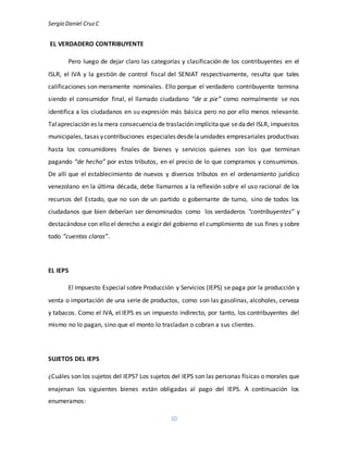 Sergio Daniel CruzC
10
EL VERDADERO CONTRIBUYENTE
Pero luego de dejar claro las categorías y clasificación de los contribuyentes en el
ISLR, el IVA y la gestión de control fiscal del SENIAT respectivamente, resulta que tales
calificaciones son meramente nominales. Ello porque el verdadero contribuyente termina
siendo el consumidor final, el llamado ciudadano “de a pie” como normalmente se nos
identifica a los ciudadanos en su expresión más básica pero no por ello menos relevante.
Talapreciación es lamera consecuenciade traslación implícitaque sedadel ISLR, impuestos
municipales, tasas ycontribuciones especiales desdelaunidades empresariales productivas
hasta los consumidores finales de bienes y servicios quienes son los que terminan
pagando “de hecho” por estos tributos, en el precio de lo que compramos y consumimos.
De allí que el establecimiento de nuevos y diversos tributos en el ordenamiento jurídico
venezolano en la última década, debe llamarnos a la reflexión sobre el uso racional de los
recursos del Estado, que no son de un partido o gobernante de turno, sino de todos los
ciudadanos que bien deberían ser denominados como los verdaderos "contribuyentes” y
destacándose con ello el derecho a exigir del gobierno el cumplimiento de sus fines y sobre
todo “cuentas claras”.
EL IEPS
El Impuesto Especial sobre Producción y Servicios (IEPS) se paga por la producción y
venta o importación de una serie de productos, como son las gasolinas, alcoholes, cerveza
y tabacos. Como el IVA, el IEPS es un impuesto indirecto, por tanto, los contribuyentes del
mismo no lo pagan, sino que el monto lo trasladan o cobran a sus clientes.
SUJETOS DEL IEPS
¿Cuáles son los sujetos del IEPS? Los sujetos del IEPS son las personas físicas o morales que
enajenan los siguientes bienes están obligadas al pago del IEPS. A continuación los
enumeramos:
 