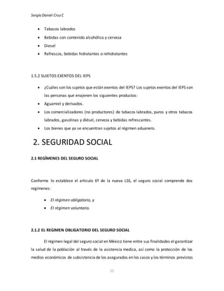 Sergio Daniel CruzC
11
 Tabacos labrados
 Bebidas con contenido alcohólico y cerveza
 Diesel
 Refrescos, bebidas hidratantes o rehidratantes
1.5.2 SUJETOS EXENTOS DEL IEPS
 ¿Cuáles son los sujetos que están exentos del IEPS? Los sujetos exentos del IEPS son
las personas que enajenen los siguientes productos:
 Aguamiel y derivados.
 Los comercializadores (no productores) de tabacos labrados, puros y otros tabacos
labrados, gasolinas y diésel, cerveza y bebidas refrescantes.
 Los bienes que ya se encuentran sujetos al régimen aduanero.
2. SEGURIDAD SOCIAL
2.1 REGÍMENES DEL SEGURO SOCIAL
Conforme lo establece el articulo 6º de la nueva LSS, el seguro social comprende dos
regímenes:
 El régimen obligatorio, y
 El régimen voluntario.
2.1.2 EL REGIMEN OBLIGATORIO DEL SEGURO SOCIAL
El régimen legal del seguro social en México tiene entre sus finalidades el garantizar
la salud de la población al través de la asistencia medica, así como la protección de los
medios económicos de subsistencia de los asegurados en los casos y los términos previstos
 