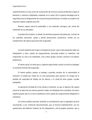 Sergio Daniel CruzC
12
específicamente en la ley, amen de la prestación de servicios sociales tendientes a lograr el
bienestar y colectivo, habiéndose ampliado en la nueva LSS el aspecto teleologico de la
seguridad social al otorgamiento de una pensión garantizada por el estado, al cumplirse los
requisitos legales exigidos para ello.
Nuestro seguro social ha pretendido y aun pretende conseguir, por virtud del
contenido de sus preceptos:
La protección al salario, en donde los distintos esquemas de protección, a través de
los subsidios, pensiones, ayuda y demás prestaciones económicas, resulta ser un
complemento del ingreso pecuniario del asegurado;
La teoría subjetiva del riesgo o contingencia social, a que están expuestos todos los
trabajadores y otros sujetos de aseguramiento, buscando ampliar su cobertura real
amparando no solo a los empleados, sino a otros grupos sociales, realicen o no labores
productivas;
El interés social, en tanto que su régimen legal tiende a evitar la miseria al proteger
la economía familiar del asegurado;
El interés publico, porque se protege a grandes sectores de la colectividad, al
intervenir el estado por medio de un ente paraestatal, para prevenir los riesgos de la
perdida de capacidad de trabajo de los obreros y la salud de otros grupos sociales
protegidos;
La aplicación limitada de la ley, desde el momento en que el régimen del seguro
social no se aplica de una manera general a todos los individuos de la sociedad, sino solo a
aquellos grupos que en su ley se establecen como sujetos de aseguramiento obligatorio o
voluntario;
Un servicio publico nacional, tomando en consideración que la seguridad social se
encomienda a una institución descentralizada, que se financia tripartitamente con las
aportaciones del Gobierno Federal, de los trabajadores y de los propios patrones, que si
 