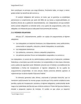 Sergio Daniel CruzC
13
bien constituyen en principio una carga tributaria, finalmente todos, en mayor o menor
grado reciben los beneficios del servicio; y,
El carácter obligatorio del servicio, en tanto que se garantiza su estabilidad,
permanencia y cumplimiento por parte del IMSS de sus tareas y responsabilidades, en
beneficio directo de su población derechohabiente, con independencia de que también
dicho carácter obligatorio se extiende tanto a los sujetos de aseguramiento, como a los
obligados a la tributación para el adecuado financiamiento del instituto.
2.1.2 RÉGIMEN VOLUNTARIO
Articulo 135.- Voluntariamente, podrán ser sujetos de aseguramiento al régimen
obligatorio:
 Los trabajadores en industrias familiares y los independientes como profesionales,
comerciantes en pequeño, artesanos y demás trabajadores no asalariados.
 Los trabajadores domésticos
 Los ejidatarios, comuneros, colonos y pequeños propietarios.
 Los patrones personas físicas con trabajadores asegurados a su servicio; y,
Los trabajadores al servicio de las administradoras publicas de la Federación, entidades
federativas y municipios que estén excluidas o no comprendidas en otras leyes o decretos
como sujetos de seguridad social. Mediante convenio con el Instituto se establecerán las
modalidades y fechas de incorporación al régimen obligatorio, de los sujetos de
aseguramiento comprendidos en este articulo. Dichos convenios deberán sujetarse al
reglamento que al efecto expida el Ejecutivo Federal.
En términos generales cabe afirmar, analizando al precepto transcrito, que se
mantienen prácticamente los mismos grupos sociales que la ley anterior establecía como
posibles sujetos de incorporación voluntaria al régimen obligatorio, condicionando desde
luego a las modalidades del Decreto que al efecto emitiera el Titular del Ejecutivo Federal y
dictado a propuesta expresa de Instituto. El cambio es que ahora se requerirá
5 Ley del Seguro Social
 