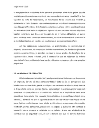 Sergio Daniel CruzC
14
la manifestación de la voluntad de las personas que formen parte de los grupos sociales
señalados en el transcrito precepto legal, para que mediante convenio con el IMSS se fijen
y pacten: su fecha de incorporación, las modalidades de los servicios que recibirán, y
obviamente su costo, debiendo sujetarsetales convenios alas disposiciones reglamentarias
expedidas por el Presidente de laRepública. Asíentonces, el acto volitivo aludido selimitará
a lamanifestación de voluntad de personas o grupos sociales señalados endicho dispositivo
legal en comentario, que deseen ser incorporados en el régimen obligatorio, sin que se
omita añadir de nueva cuenta que en esta materia, no existe la autonomía de la voluntad ni
la libertad contractual, en cuanto a las condiciones de aseguramiento se refiere.
Así, los trabajadores independientes, los profesionistas, los comerciantes en
pequeño, los artesanos, los trabajadores en industrias familiares, los domésticos y hasta los
patrones personas físicas, ya accedían en mayor o menor grado a los beneficios de la
seguridad social. Ahora lo harán, pero a condición de que se incorporen de manera
voluntaria al régimen obligatorio, igual que los ejidatarios, comuneros, colonos y pequeños
propietarios.
2.2 SALARIO BASE DE COTIZACIÓN
El Salario Base de Cotización (SBC), es el promedio anual de lo que gana diariamente
Un empleado, por ello se deben considerar todas y cada una de las percepciones que
pueden darse durante elaño, ya que eltrabajador recibe durante el año conceptos diversos
al de su salario, como por ejemplo (las mas comunes) son el aguinaldo, prima vacacional,
entre otros. En otras palabras es la cantidad neta recibida por el empleado de forma anual
obtenida de forma diaria. Este concepto viene definido en la Ley del Seguro Social, en su
artículo 27 donde se nos dice lo siguiente: El salario base de cotización se integra con los
pagos hechos en efectivo por cuota diaria, gratificaciones, percepciones, alimentación,
habitación, primas, comisiones, prestaciones en especie y cualquiera otra cantidad o
prestación que se entregue al trabajador por su trabajo… Se usa para el cálculo de las
contribuciones de seguridad social, el cual se tomará para que los derecho habientes
 