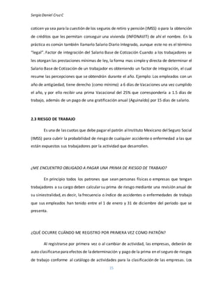 Sergio Daniel CruzC
15
coticen ya sea para la cuestión de los seguros de retiro y pensión (IMSS) o para la obtención
de créditos que les permitan conseguir una vivienda (INFONAVIT) de ahí el nombre. En la
práctica es común también llamarlo Salario Diario Integrado, aunque este no es el término
“legal”. Factor de integración del Salario Base de Cotización Cuando a los trabajadores se
les otorgan las prestaciones mínimas de ley, la forma mas simple y directa de determinar el
Salario Base de Cotización de un trabajador es obteniendo un factor de integración, el cual
resume las percepciones que se obtendrán durante el año. Ejemplo: Los empleados con un
año de antigüedad, tiene derecho (como mínimo) a 6 días de Vacaciones una vez cumplido
el año, y por ello recibir una prima Vacacional del 25% que correspondería a 1.5 días de
trabajo, además de un pago de una gratificación anual (Aguinaldo) por 15 días de salario.
2.3 RIESGO DE TRABAJO
Es una de las cuotas que debe pagar el patrón alInstituto Mexicano delSeguro Social
(IMSS) para cubrir la probabilidad de riesgo de cualquier accidente o enfermedad a las que
están expuestos sus trabajadores por la actividad que desarrollen.
¿ME ENCUENTRO OBLIGADO A PAGAR UNA PRIMA DE RIESGO DE TRABAJO?
En principio todos los patrones que sean personas físicas o empresas que tengan
trabajadores a su cargo deben calcular su prima de riesgo mediante una revisión anual de
su siniestralidad, es decir, la frecuencia o índice de accidentes o enfermedades de trabajo
que sus empleados han tenido entre el 1 de enero y 31 de diciembre del periodo que se
presenta.
¿QUÉ OCURRE CUÁNDO ME REGISTRO POR PRIMERA VEZ COMO PATRÓN?
Al registrarse por primera vez o al cambiar de actividad, las empresas, deberán de
auto clasificarseparaefectos de ladeterminación y pago de la prima en el seguro de riesgos
de trabajo conforme al catálogo de actividades para la clasificación de las empresas. Los
 